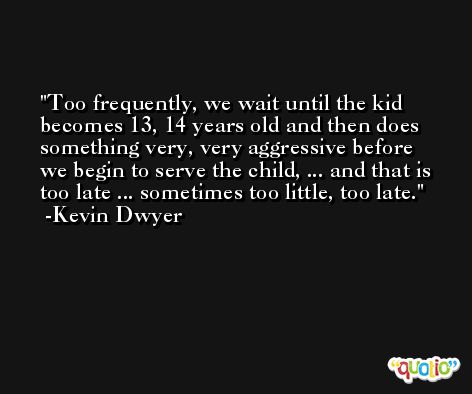 Too frequently, we wait until the kid becomes 13, 14 years old and then does something very, very aggressive before we begin to serve the child, ... and that is too late ... sometimes too little, too late. -Kevin Dwyer