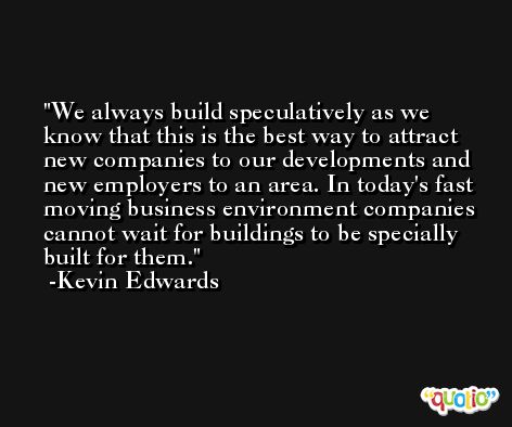 We always build speculatively as we know that this is the best way to attract new companies to our developments and new employers to an area. In today's fast moving business environment companies cannot wait for buildings to be specially built for them. -Kevin Edwards