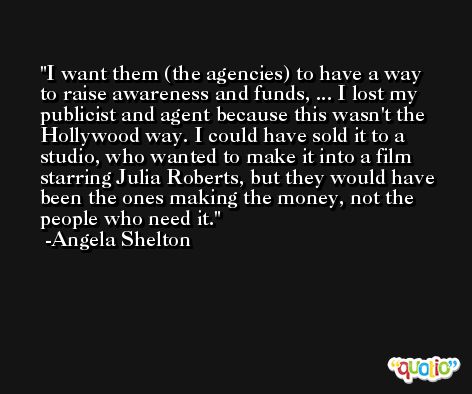 I want them (the agencies) to have a way to raise awareness and funds, ... I lost my publicist and agent because this wasn't the Hollywood way. I could have sold it to a studio, who wanted to make it into a film starring Julia Roberts, but they would have been the ones making the money, not the people who need it. -Angela Shelton