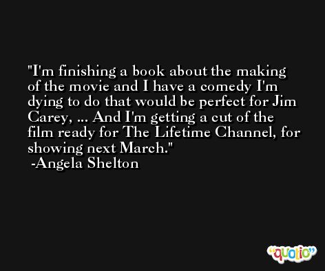 I'm finishing a book about the making of the movie and I have a comedy I'm dying to do that would be perfect for Jim Carey, ... And I'm getting a cut of the film ready for The Lifetime Channel, for showing next March. -Angela Shelton