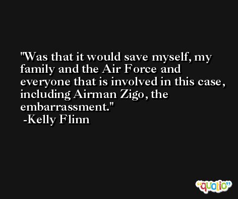 Was that it would save myself, my family and the Air Force and everyone that is involved in this case, including Airman Zigo, the embarrassment. -Kelly Flinn
