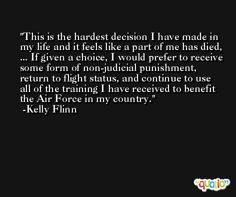 This is the hardest decision I have made in my life and it feels like a part of me has died, ... If given a choice, I would prefer to receive some form of non-judicial punishment, return to flight status, and continue to use all of the training I have received to benefit the Air Force in my country. -Kelly Flinn