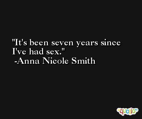 It's been seven years since I've had sex. -Anna Nicole Smith