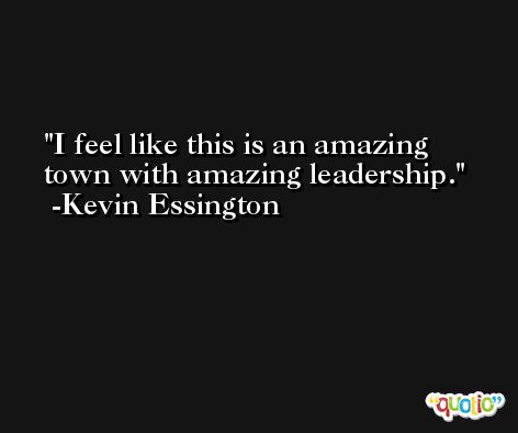 I feel like this is an amazing town with amazing leadership. -Kevin Essington