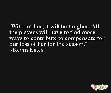 Without her, it will be tougher. All the players will have to find more ways to contribute to compensate for our loss of her for the season. -Kevin Estes