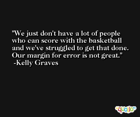We just don't have a lot of people who can score with the basketball and we've struggled to get that done. Our margin for error is not great. -Kelly Graves