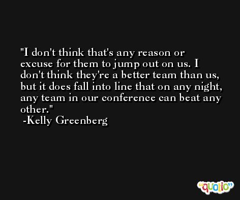 I don't think that's any reason or excuse for them to jump out on us. I don't think they're a better team than us, but it does fall into line that on any night, any team in our conference can beat any other. -Kelly Greenberg