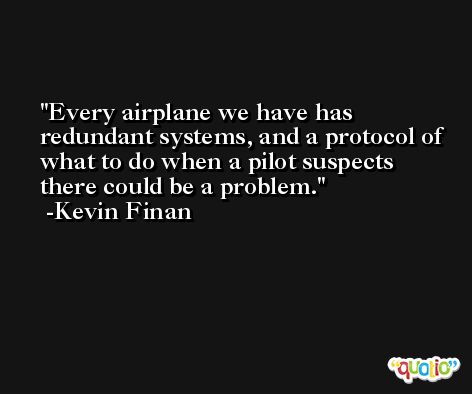 Every airplane we have has redundant systems, and a protocol of what to do when a pilot suspects there could be a problem. -Kevin Finan