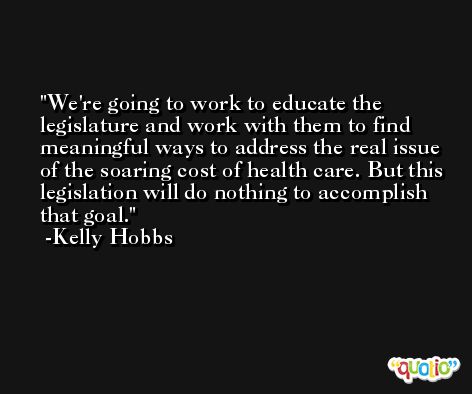We're going to work to educate the legislature and work with them to find meaningful ways to address the real issue of the soaring cost of health care. But this legislation will do nothing to accomplish that goal. -Kelly Hobbs