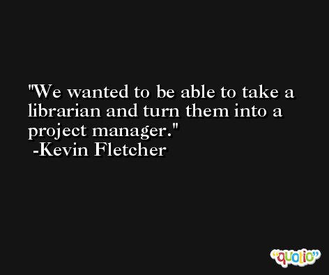 We wanted to be able to take a librarian and turn them into a project manager. -Kevin Fletcher