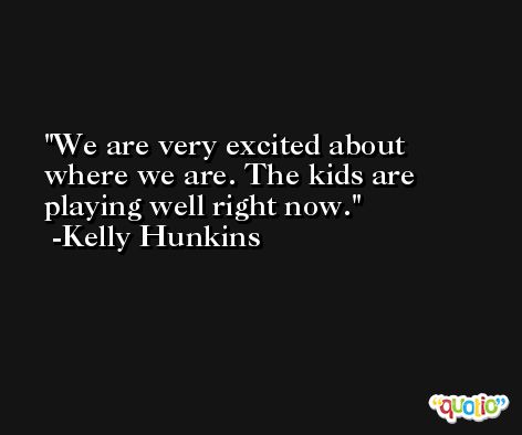 We are very excited about where we are. The kids are playing well right now. -Kelly Hunkins