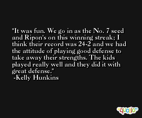 It was fun. We go in as the No. 7 seed and Ripon's on this winning streak; I think their record was 24-2 and we had the attitude of playing good defense to take away their strengths. The kids played really well and they did it with great defense. -Kelly Hunkins