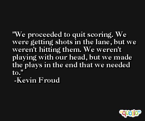 We proceeded to quit scoring. We were getting shots in the lane, but we weren't hitting them. We weren't playing with our head, but we made the plays in the end that we needed to. -Kevin Froud