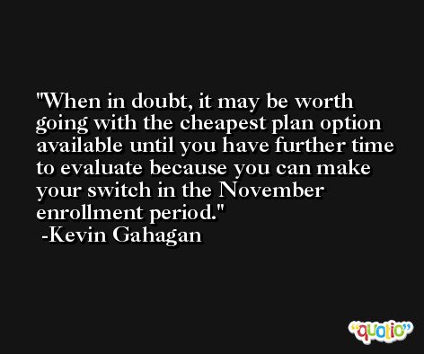 When in doubt, it may be worth going with the cheapest plan option available until you have further time to evaluate because you can make your switch in the November enrollment period. -Kevin Gahagan
