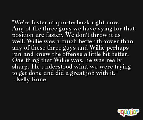 We're faster at quarterback right now. Any of the three guys we have vying for that position are faster. We don't throw it as well. Willie was a much better thrower than any of these three guys and Willie perhaps ran and knew the offense a little bit better. One thing that Willie was, he was really sharp. He understood what we were trying to get done and did a great job with it. -Kelly Kane