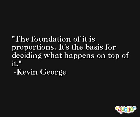 The foundation of it is proportions. It's the basis for deciding what happens on top of it. -Kevin George