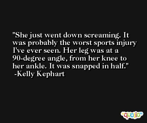 She just went down screaming. It was probably the worst sports injury I've ever seen. Her leg was at a 90-degree angle, from her knee to her ankle. It was snapped in half. -Kelly Kephart