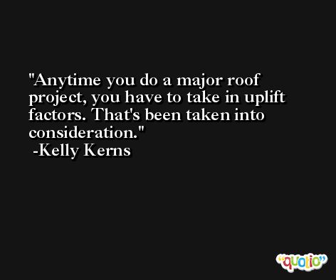 Anytime you do a major roof project, you have to take in uplift factors. That's been taken into consideration. -Kelly Kerns