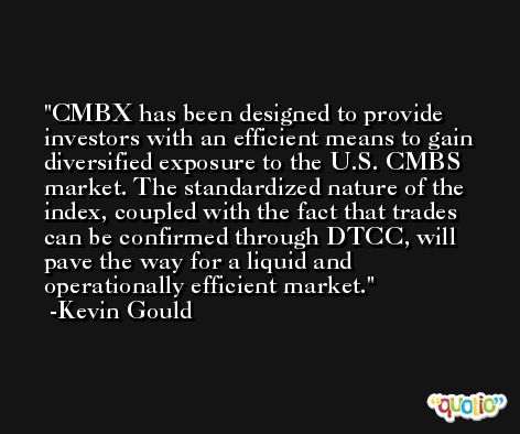 CMBX has been designed to provide investors with an efficient means to gain diversified exposure to the U.S. CMBS market. The standardized nature of the index, coupled with the fact that trades can be confirmed through DTCC, will pave the way for a liquid and operationally efficient market. -Kevin Gould