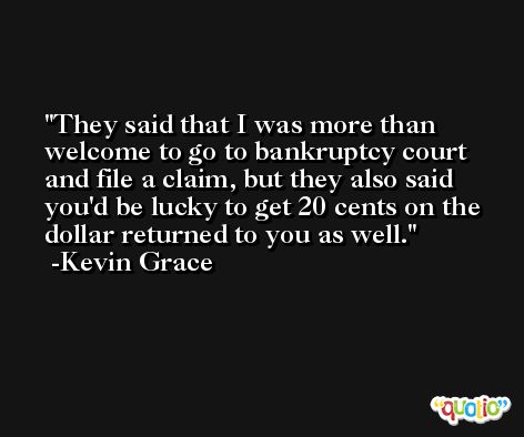 They said that I was more than welcome to go to bankruptcy court and file a claim, but they also said you'd be lucky to get 20 cents on the dollar returned to you as well. -Kevin Grace