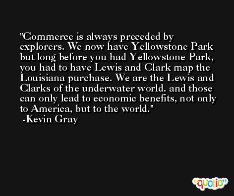 Commerce is always preceded by explorers. We now have Yellowstone Park but long before you had Yellowstone Park, you had to have Lewis and Clark map the Louisiana purchase. We are the Lewis and Clarks of the underwater world. and those can only lead to economic benefits, not only to America, but to the world. -Kevin Gray