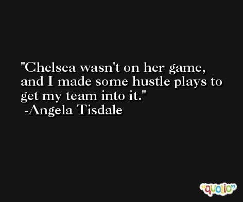 Chelsea wasn't on her game, and I made some hustle plays to get my team into it. -Angela Tisdale