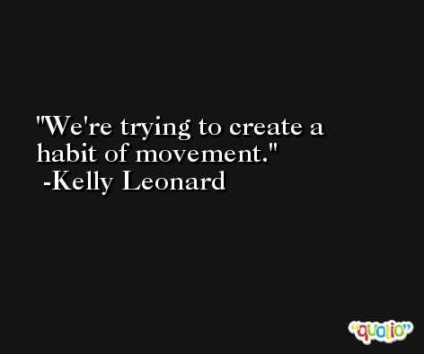 We're trying to create a habit of movement. -Kelly Leonard