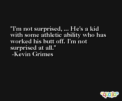 I'm not surprised, ... He's a kid with some athletic ability who has worked his butt off. I'm not surprised at all. -Kevin Grimes