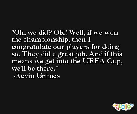 Oh, we did? OK! Well, if we won the championship, then I congratulate our players for doing so. They did a great job. And if this means we get into the UEFA Cup, we'll be there. -Kevin Grimes