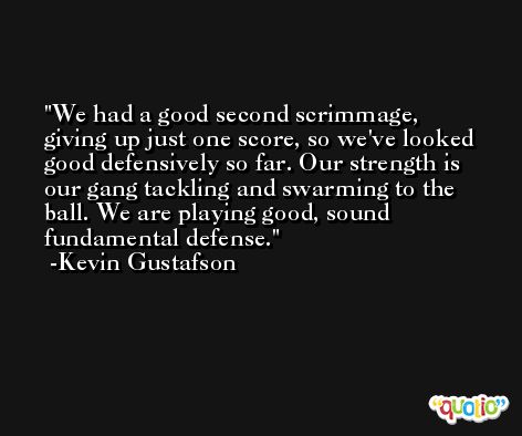 We had a good second scrimmage, giving up just one score, so we've looked good defensively so far. Our strength is our gang tackling and swarming to the ball. We are playing good, sound fundamental defense. -Kevin Gustafson