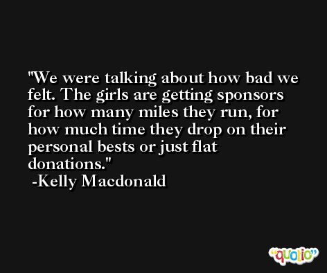 We were talking about how bad we felt. The girls are getting sponsors for how many miles they run, for how much time they drop on their personal bests or just flat donations. -Kelly Macdonald