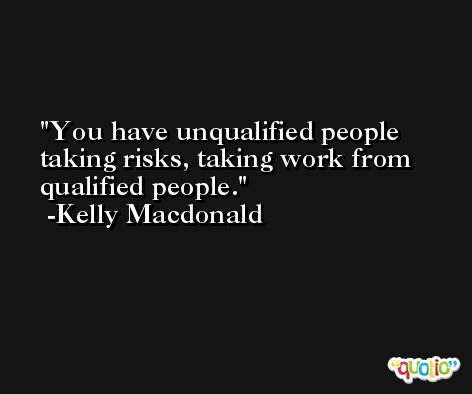 You have unqualified people taking risks, taking work from qualified people. -Kelly Macdonald