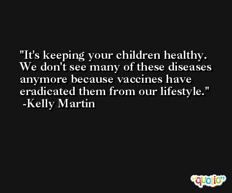 It's keeping your children healthy. We don't see many of these diseases anymore because vaccines have eradicated them from our lifestyle. -Kelly Martin