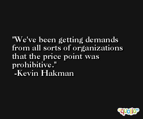 We've been getting demands from all sorts of organizations that the price point was prohibitive. -Kevin Hakman