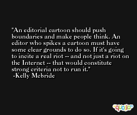 An editorial cartoon should push boundaries and make people think. An editor who spikes a cartoon must have some clear grounds to do so. If it's going to incite a real riot -- and not just a riot on the Internet -- that would constitute strong criteria not to run it. -Kelly Mcbride