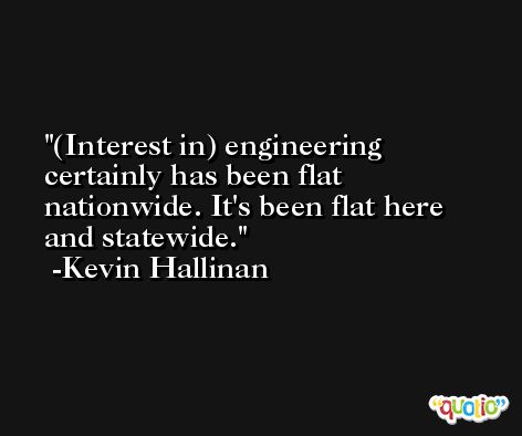(Interest in) engineering certainly has been flat nationwide. It's been flat here and statewide. -Kevin Hallinan