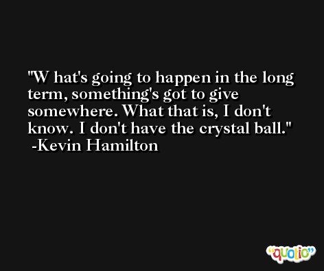 W hat's going to happen in the long term, something's got to give somewhere. What that is, I don't know. I don't have the crystal ball. -Kevin Hamilton