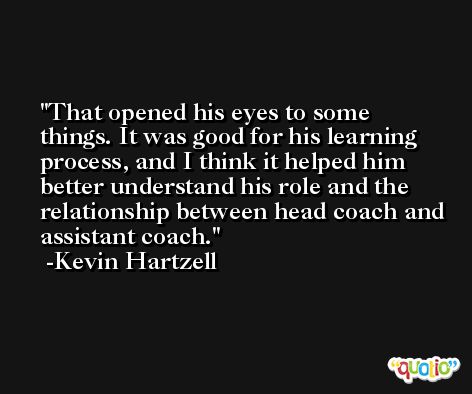 That opened his eyes to some things. It was good for his learning process, and I think it helped him better understand his role and the relationship between head coach and assistant coach. -Kevin Hartzell