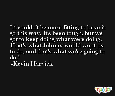 It couldn't be more fitting to have it go this way. It's been tough, but we got to keep doing what were doing. That's what Johnny would want us to do, and that's what we're going to do. -Kevin Harvick