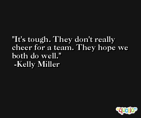 It's tough. They don't really cheer for a team. They hope we both do well. -Kelly Miller