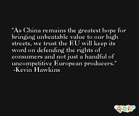 As China remains the greatest hope for bringing unbeatable value to our high streets, we trust the EU will keep its word on defending the rights of consumers and not just a handful of uncompetitive European producers. -Kevin Hawkins