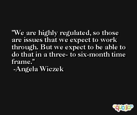We are highly regulated, so those are issues that we expect to work through. But we expect to be able to do that in a three- to six-month time frame. -Angela Wiczek