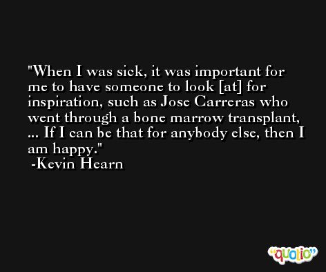When I was sick, it was important for me to have someone to look [at] for inspiration, such as Jose Carreras who went through a bone marrow transplant, ... If I can be that for anybody else, then I am happy. -Kevin Hearn