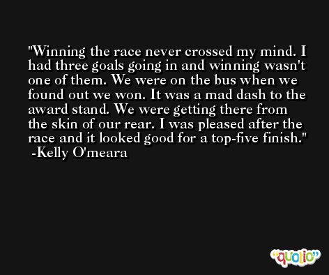 Winning the race never crossed my mind. I had three goals going in and winning wasn't one of them. We were on the bus when we found out we won. It was a mad dash to the award stand. We were getting there from the skin of our rear. I was pleased after the race and it looked good for a top-five finish. -Kelly O'meara