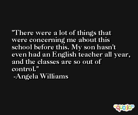 There were a lot of things that were concerning me about this school before this. My son hasn't even had an English teacher all year, and the classes are so out of control. -Angela Williams