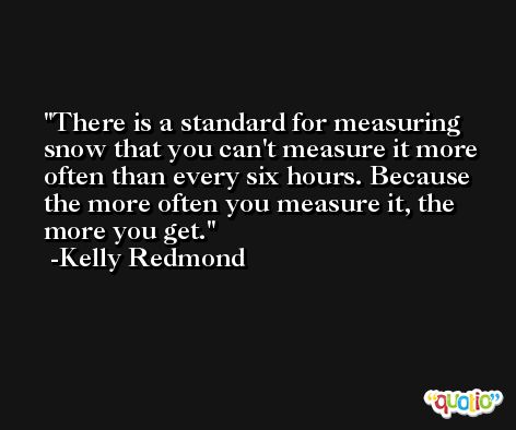There is a standard for measuring snow that you can't measure it more often than every six hours. Because the more often you measure it, the more you get. -Kelly Redmond