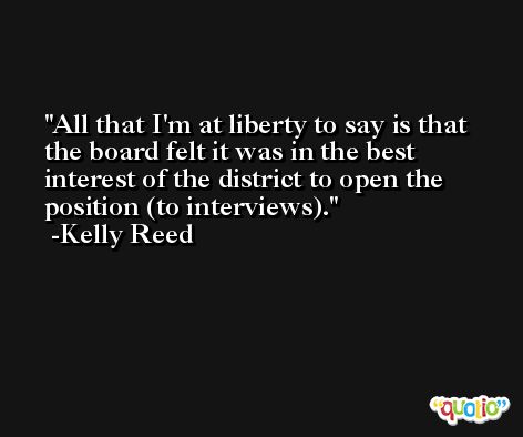 All that I'm at liberty to say is that the board felt it was in the best interest of the district to open the position (to interviews). -Kelly Reed