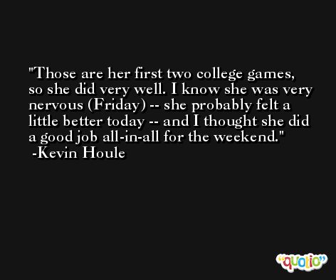 Those are her first two college games, so she did very well. I know she was very nervous (Friday) -- she probably felt a little better today -- and I thought she did a good job all-in-all for the weekend. -Kevin Houle