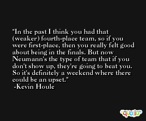 In the past I think you had that (weaker) fourth-place team, so if you were first-place, then you really felt good about being in the finals. But now Neumann's the type of team that if you don't show up, they're going to beat you. So it's definitely a weekend where there could be an upset. -Kevin Houle