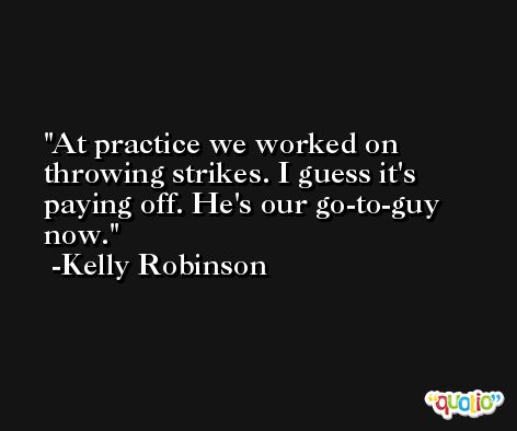 At practice we worked on throwing strikes. I guess it's paying off. He's our go-to-guy now. -Kelly Robinson